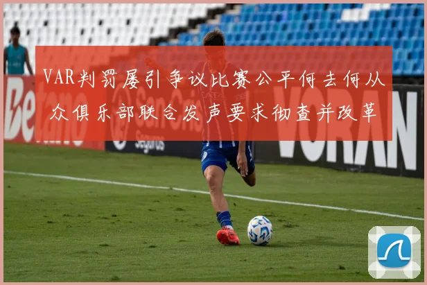 VAR判罚屡引争议比赛公平何去何从 众俱乐部联合发声要求彻查并改革现有体系