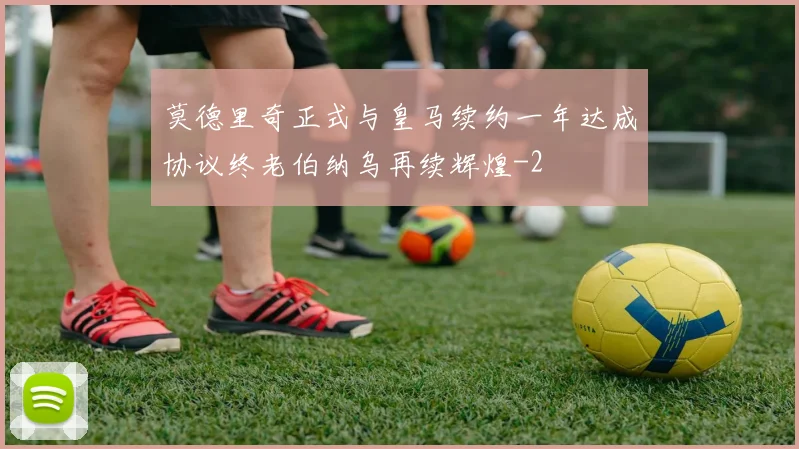 莫德里奇正式与皇马续约一年达成协议终老伯纳乌再续辉煌