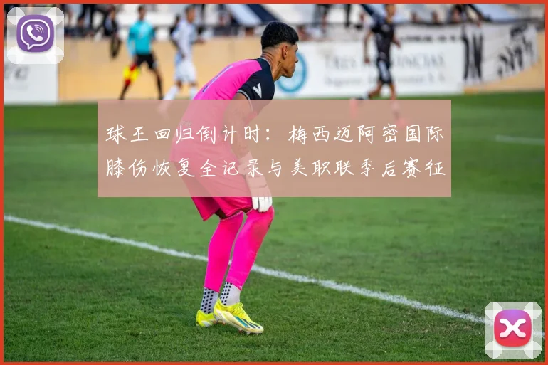 球王回归倒计时：梅西迈阿密国际膝伤恢复全记录与美职联季后赛征途深度展望