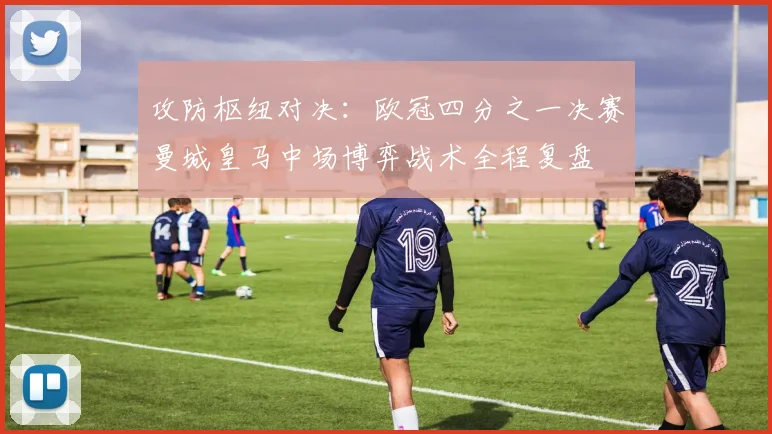 攻防枢纽对决：欧冠四分之一决赛曼城皇马中场博弈战术全程复盘