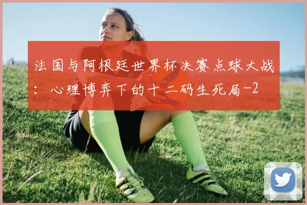 法国与阿根廷世界杯决赛点球大战：心理博弈下的十二码生死局