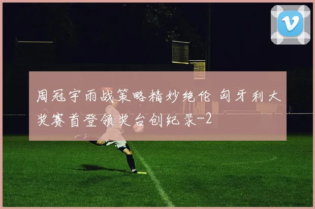 周冠宇雨战策略精妙绝伦 匈牙利大奖赛首登领奖台创纪录