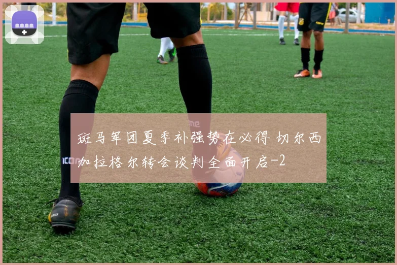 斑马军团夏季补强势在必得 切尔西加拉格尔转会谈判全面开启
