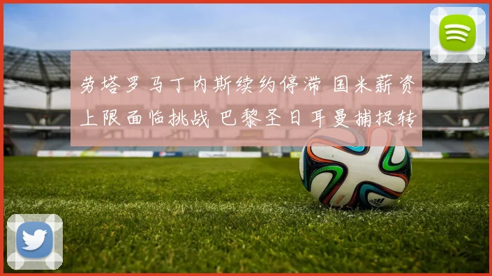 劳塔罗马丁内斯续约停滞 国米薪资上限面临挑战 巴黎圣日耳曼捕捉转会良机