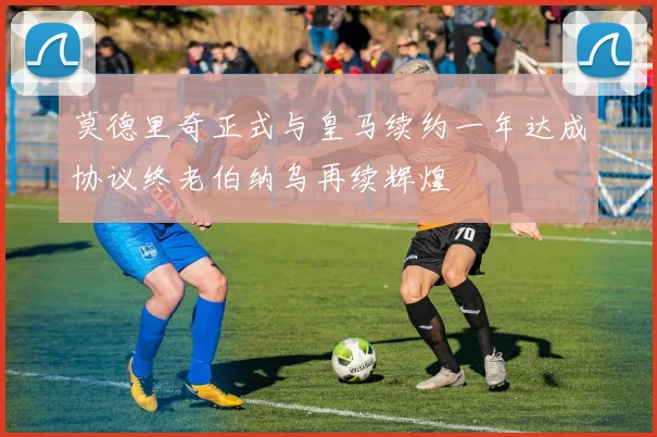 莫德里奇正式与皇马续约一年达成协议终老伯纳乌再续辉煌