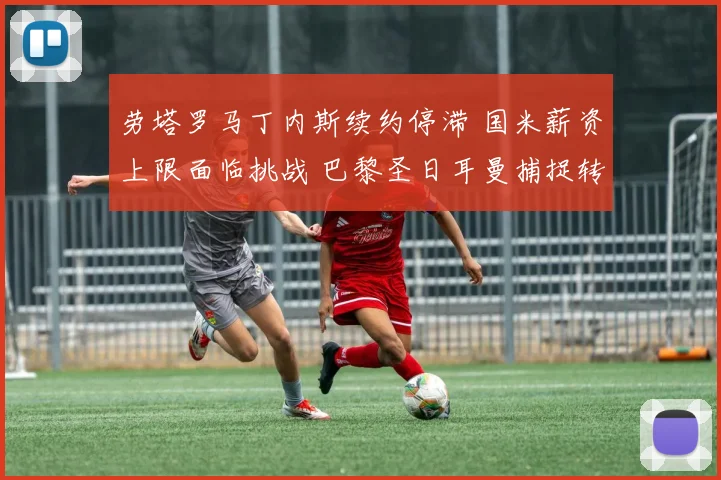 劳塔罗马丁内斯续约停滞 国米薪资上限面临挑战 巴黎圣日耳曼捕捉转会良机