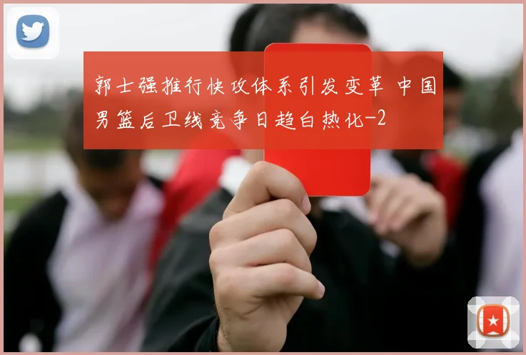 郭士强推行快攻体系引发变革 中国男篮后卫线竞争日趋白热化