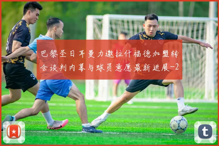 巴黎圣日耳曼力邀拉什福德加盟转会谈判内幕与球员意愿最新进展