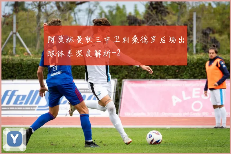 阿莫林曼联三中卫利桑德罗后场出球体系深度解析