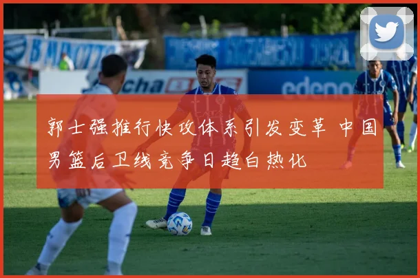 郭士强推行快攻体系引发变革 中国男篮后卫线竞争日趋白热化