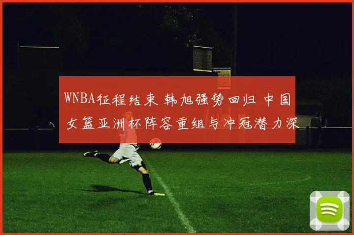 WNBA征程结束 韩旭强势回归 中国女篮亚洲杯阵容重组与冲冠潜力深度剖析