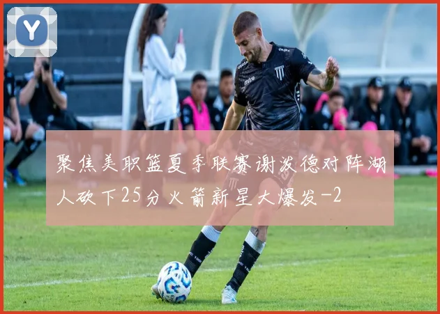 聚焦美职篮夏季联赛谢泼德对阵湖人砍下25分火箭新星大爆发