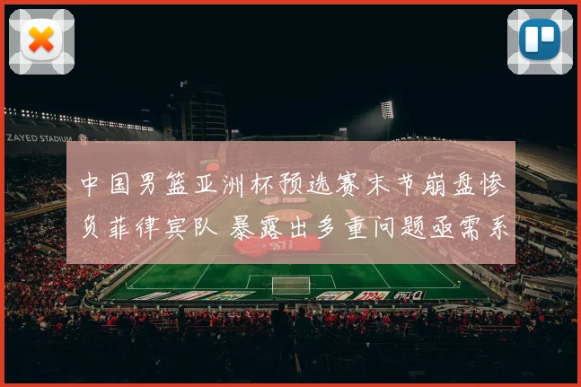 中国男篮亚洲杯预选赛末节崩盘惨负菲律宾队 暴露出多重问题亟需系统反思