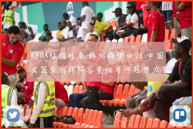 WNBA征程结束 韩旭强势回归 中国女篮亚洲杯阵容重组与冲冠潜力深度剖析