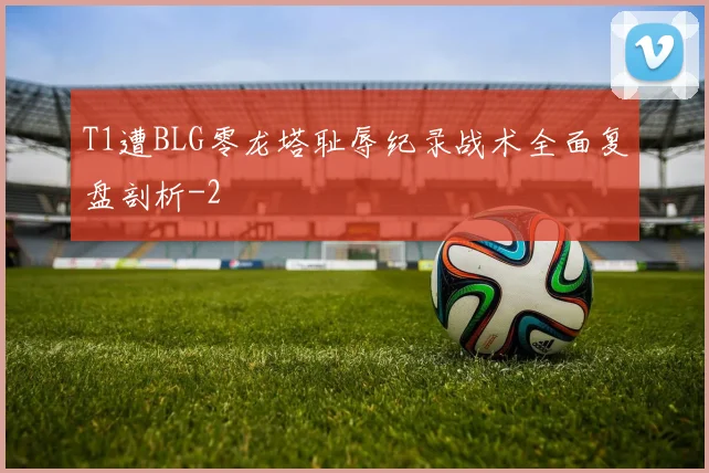 T1遭BLG零龙塔耻辱纪录战术全面复盘剖析