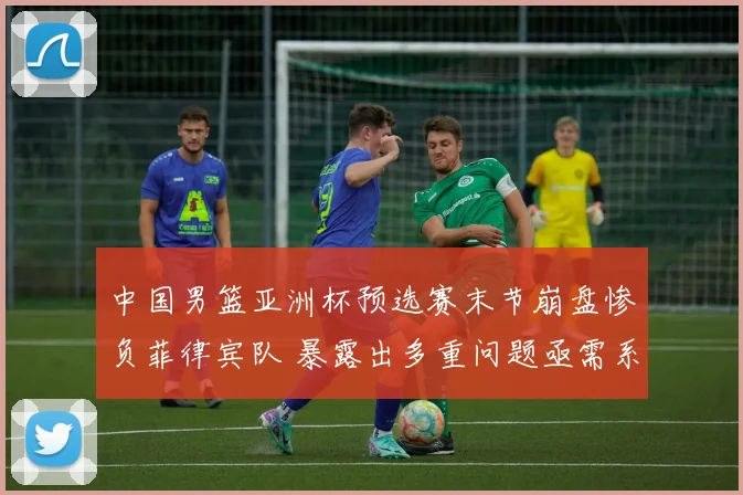 中国男篮亚洲杯预选赛末节崩盘惨负菲律宾队 暴露出多重问题亟需系统反思