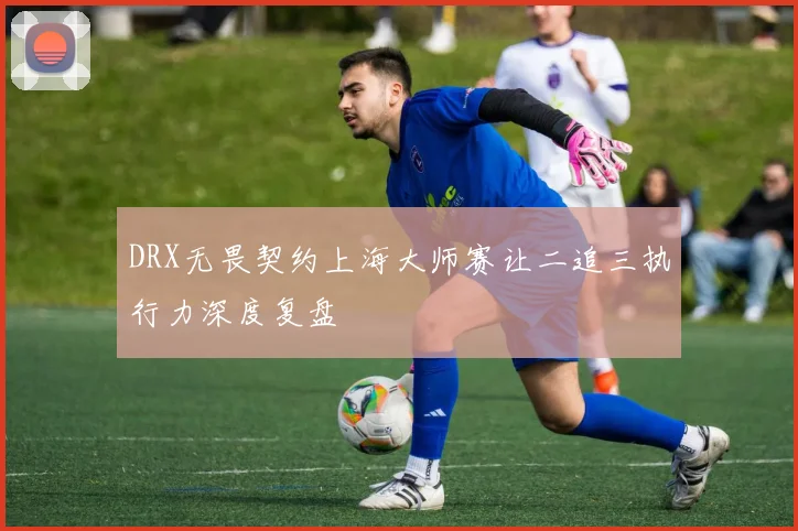 DRX无畏契约上海大师赛让二追三执行力深度复盘