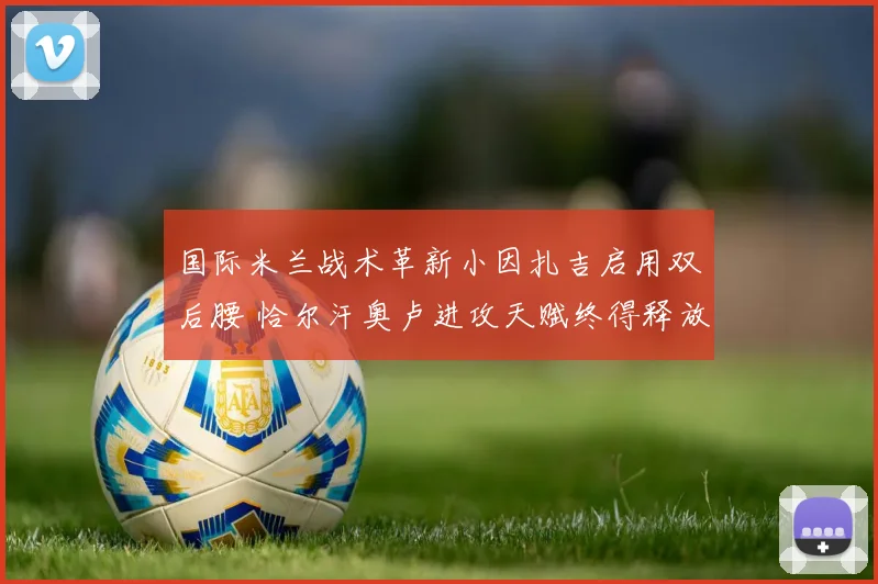 国际米兰战术革新小因扎吉启用双后腰 恰尔汗奥卢进攻天赋终得释放